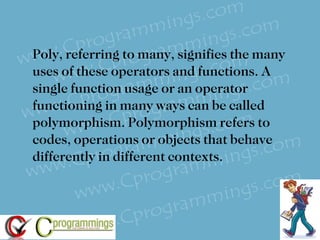Poly, referring to many, signifies the many uses of these operators and functions. A single function usage or an operator functioning in many ways can be called polymorphism. Polymorphism refers to codes, operations or objects that behave differently in different contexts. 