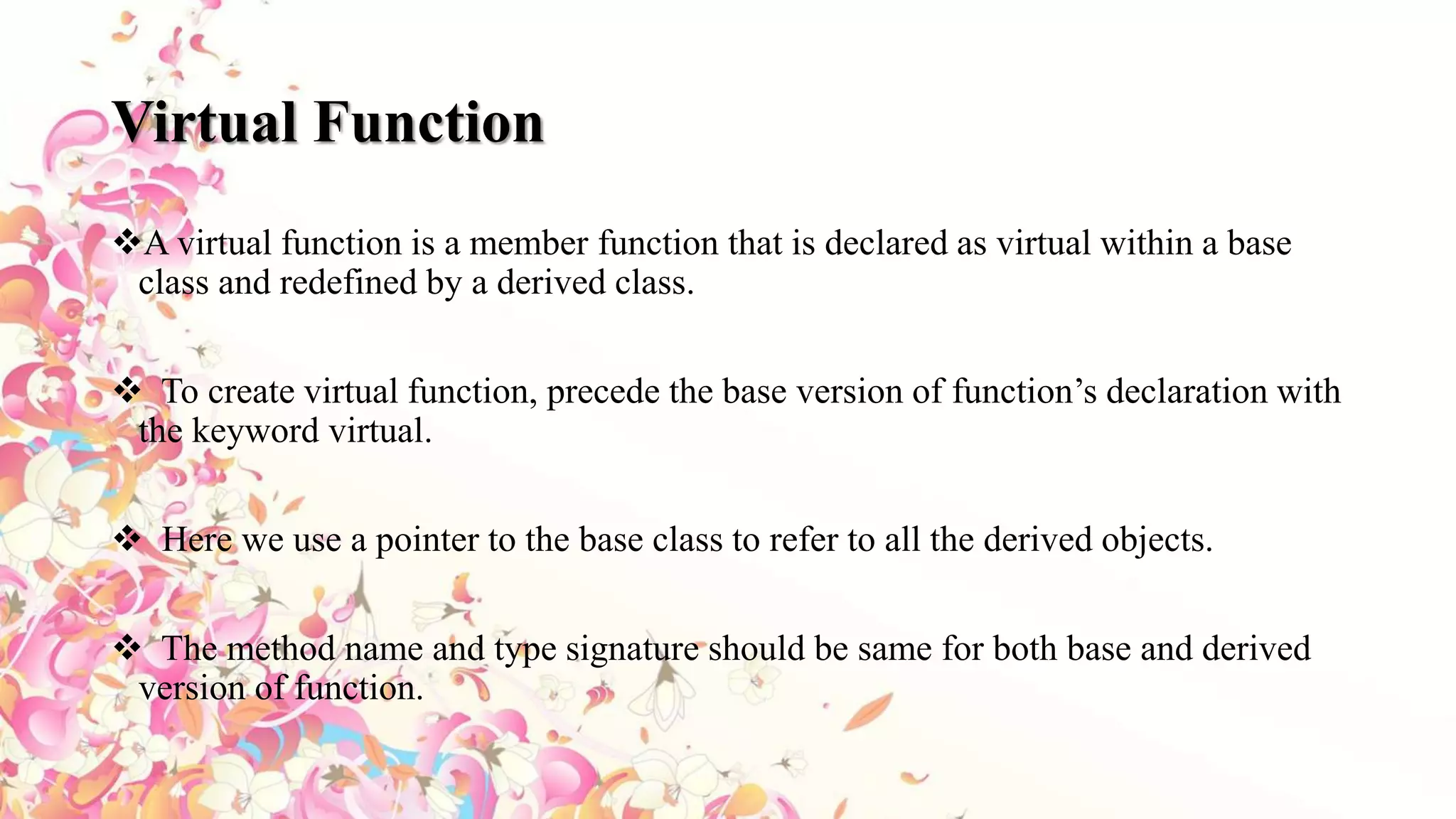 Virtual Function
A virtual function is a member function that is declared as virtual within a base
class and redefined by a derived class.
 To create virtual function, precede the base version of function’s declaration with
the keyword virtual.
 Here we use a pointer to the base class to refer to all the derived objects.
 The method name and type signature should be same for both base and derived
version of function.
 
