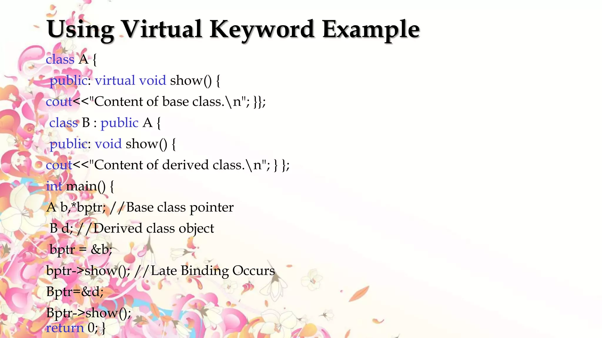 Using Virtual Keyword Example
class A {
public: virtual void show() {
cout<<"Content of base class.n"; }};
class B : public A {
public: void show() {
cout<<"Content of derived class.n"; } };
int main() {
A b,*bptr; //Base class pointer
B d; //Derived class object
bptr = &b;
bptr->show(); //Late Binding Occurs
Bptr=&d;
Bptr->show();
return 0; }
 