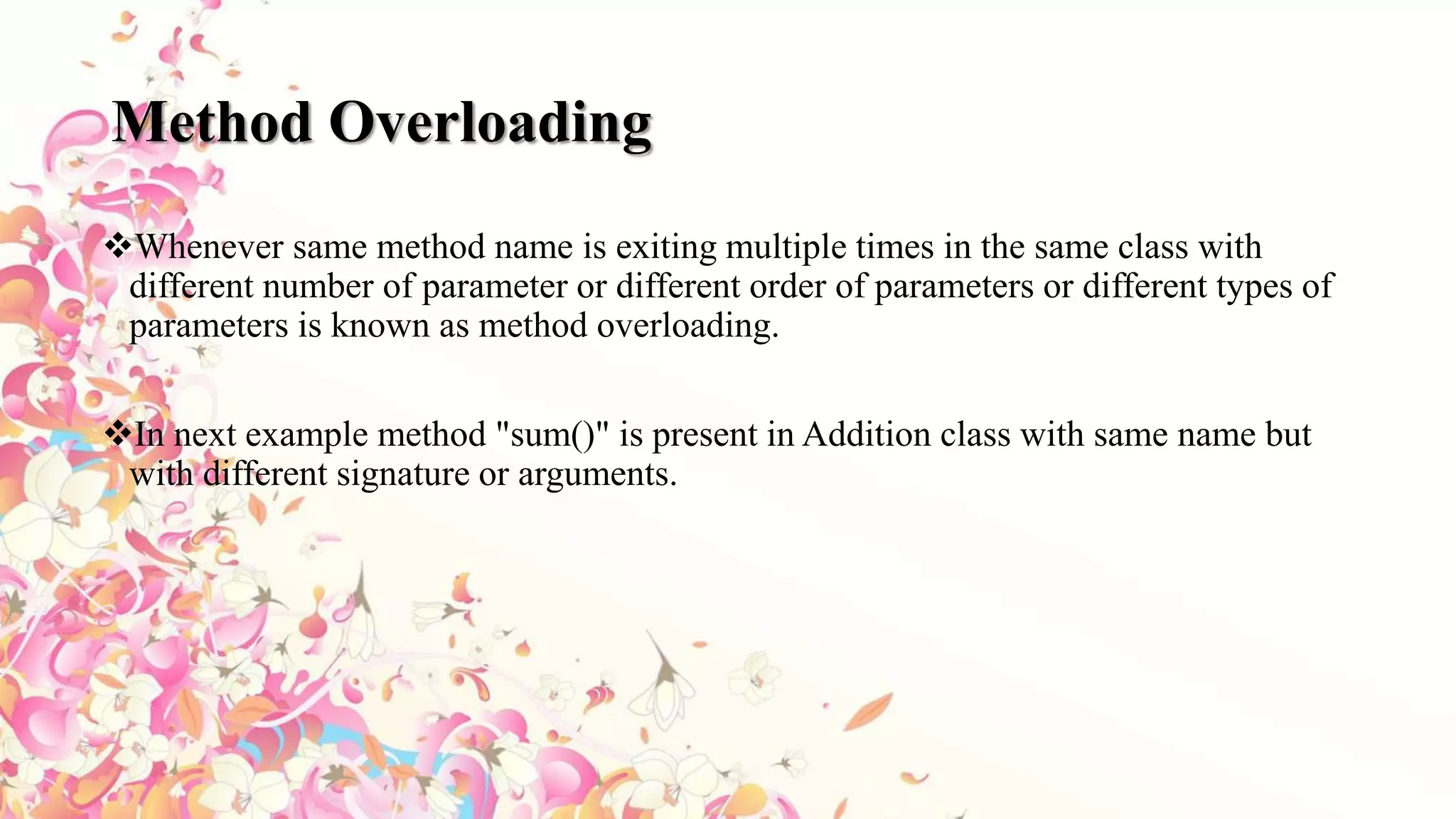 Method Overloading
Whenever same method name is exiting multiple times in the same class with
different number of parameter or different order of parameters or different types of
parameters is known as method overloading.
In next example method "sum()" is present in Addition class with same name but
with different signature or arguments.
 