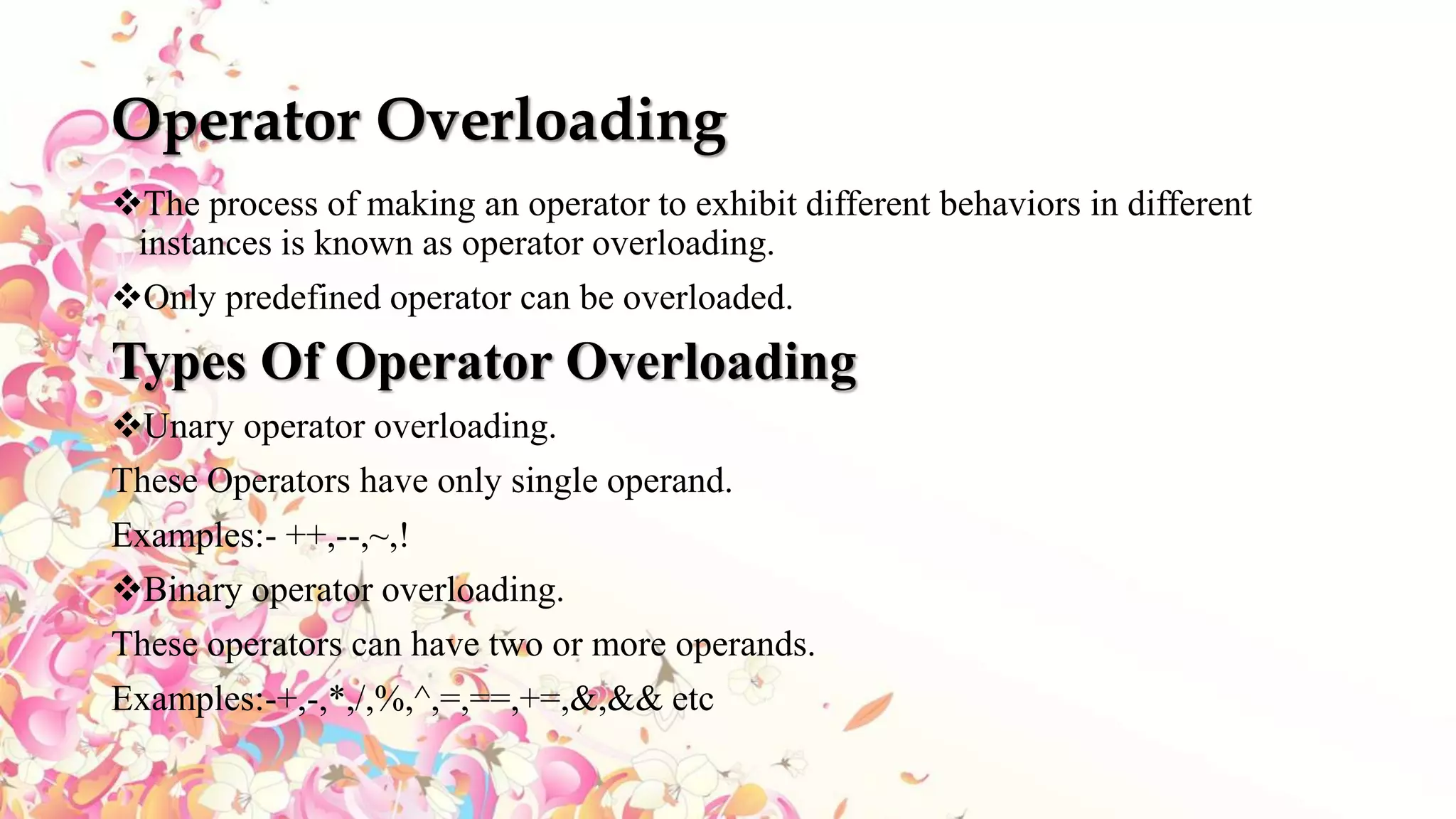 Operator Overloading
The process of making an operator to exhibit different behaviors in different
instances is known as operator overloading.
Only predefined operator can be overloaded.
Types Of Operator Overloading
Unary operator overloading.
These Operators have only single operand.
Examples:- ++,--,~,!
Binary operator overloading.
These operators can have two or more operands.
Examples:-+,-,*,/,%,^,=,==,+=,&,&& etc
 