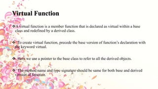 Virtual Function
A virtual function is a member function that is declared as virtual within a base
class and redefined by a derived class.
 To create virtual function, precede the base version of function’s declaration with
the keyword virtual.
 Here we use a pointer to the base class to refer to all the derived objects.
 The method name and type signature should be same for both base and derived
version of function.
 