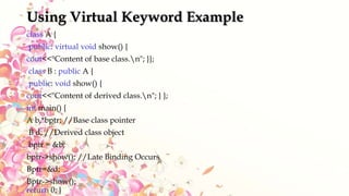 Using Virtual Keyword Example
class A {
public: virtual void show() {
cout<<"Content of base class.n"; }};
class B : public A {
public: void show() {
cout<<"Content of derived class.n"; } };
int main() {
A b,*bptr; //Base class pointer
B d; //Derived class object
bptr = &b;
bptr->show(); //Late Binding Occurs
Bptr=&d;
Bptr->show();
return 0; }
 