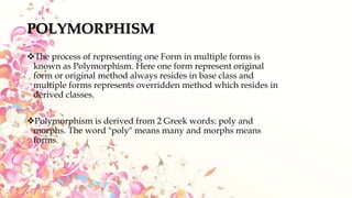POLYMORPHISM
The process of representing one Form in multiple forms is
known as Polymorphism. Here one form represent original
form or original method always resides in base class and
multiple forms represents overridden method which resides in
derived classes.
Polymorphism is derived from 2 Greek words: poly and
morphs. The word "poly" means many and morphs means
forms.
 