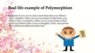 Real life example of Polymorphism
Suppose if you are in class room that time you behave
like a student, when you are in market at that time you
behave like a customer, when you at your home at that
time you behave like a son or daughter, Here one person
have different-different behaviors.
 