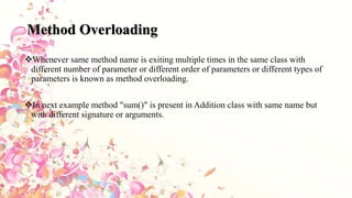 Method Overloading
Whenever same method name is exiting multiple times in the same class with
different number of parameter or different order of parameters or different types of
parameters is known as method overloading.
In next example method "sum()" is present in Addition class with same name but
with different signature or arguments.
 