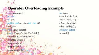Operator Overloading Example
class complex{ int main(){
private:: complex c1,c2,c3;
int a,b; c1.set_data(3,4);
public:void set_data(int x,int y){ c2.set_data(5,6);
a=x;b=y;} c3=c1.add+(c2);
void show_data(){ c3.show_data();
cout<<“n a=“<<a<<“b=“<<b;} return 0;}
complex add+(complex c){
complex temp ;
temp.a=a+c.a;
temp.b=b+c.b;
return temp;}};
 