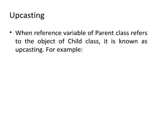 Upcasting
• When reference variable of Parent class refers
to the object of Child class, it is known as
upcasting. For example:
 