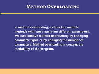 Method Overloading
In method overloading, a class has multiple
methods with same name but different parameters.
we can achieve method overloading by changing
parameter types or by changing the number of
parameters. Method overloading increases the
readability of the program.
 