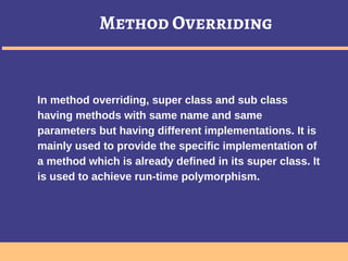 Method Overriding
In method overriding, super class and sub class
having methods with same name and same
parameters but having different implementations. It is
mainly used to provide the specific implementation of
a method which is already defined in its super class. It
is used to achieve run-time polymorphism.
 