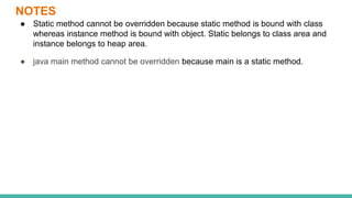 NOTES
● Static method cannot be overridden because static method is bound with class
whereas instance method is bound with object. Static belongs to class area and
instance belongs to heap area.
● java main method cannot be overridden because main is a static method.
 