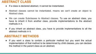 ABSTRACT CLASS
● If a class is declared abstract, it cannot be instantiated.
● Abstract classes cannot be instantiated, means we can't create an object to
Abstract class.
● We can create Subclasses to Abstract classes. To use an abstract class, you
have to inherit it from another class, provide implementations to the abstract
methods in it.
● If you inherit an abstract class, you have to provide implementations to all the
abstract methods in it.
ABSTRACT METHODS
● If you want a class to contain a particular method but you want the actual
implementation of that method to be determined by child classes, you can declare
the method in the parent class as an abstract.
 