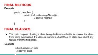 FINAL METHODS
Example:
public class Test {
public final void changeName() {
// body of method
}
}
FINAL CLASSES
● The main purpose of using a class being declared as final is to prevent the class
from being subclassed. If a class is marked as final then no class can inherit any
feature from the final class.
Example
public final class Test {
// body of class
}
 