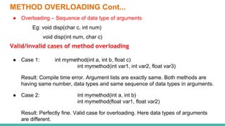 METHOD OVERLOADING Cont...
● Overloading – Sequence of data type of arguments
Eg: void disp(char c, int num)
void disp(int num, char c)
Valid/invalid cases of method overloading
● Case 1: int mymethod(int a, int b, float c)
int mymethod(int var1, int var2, float var3)
Result: Compile time error. Argument lists are exactly same. Both methods are
having same number, data types and same sequence of data types in arguments.
● Case 2: int mymethod(int a, int b)
int mymethod(float var1, float var2)
Result: Perfectly fine. Valid case for overloading. Here data types of arguments
are different.
 