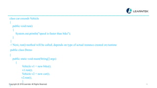 Copyright @ 2018 Learntek. All Rights Reserved. 15
class car extends Vehicle
{
public void run()
{
System.out.println("speed is faster than bike");
}
}
// Next, run() method will be called, depends on type of actual instance created on runtime
public class Demo
{
public static void main(String[] args)
{
Vehicle v1 = new bike();
v1.run();
Vehicle v2 = new car();
v2.run();
}
}
 