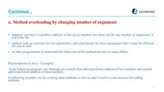 Continue..
a. Method overloading by changing number of argument:
▪ Suppose you have to perform addition of the given numbers but there can be any number of arguments, if
you write the
▪ method such as x(int,int) for two parameters, and y(int,int,int) for three parameters then it may be difficult
for you as well
▪ as other programmers to understand the behaviour of the method because its name differs.
Polymorphism in Java – Example1:
In the following program, two methods are created, first add1() performs addition of two numbers and second
add1() performs addition of three numbers.
In following example, we are creating static methods so that we don’t need to create instance for calling
methods.
5
 