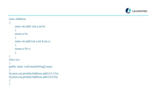 class Addition
{
static int add1 (int a,int b)
{
return a+b;
}
static int add1(int a,int b,int c)
{
return a+b+c;
}
}
class xyz
{
public static void main(String[] args)
{
System.out.println(Addition.add1(13,13));
System.out.println(Addition.add1(9,9,9));
}
}
 