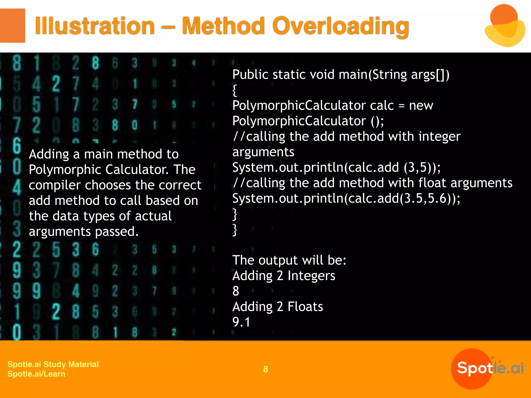 Spotle.ai Study Material
Spotle.ai/Learn
Illustration – Method Overloading
8
Adding a main method to
Polymorphic Calculator. The
compiler chooses the correct
add method to call based on
the data types of actual
arguments passed.
Public static void main(String args[])
{
PolymorphicCalculator calc = new
PolymorphicCalculator ();
//calling the add method with integer
arguments
System.out.println(calc.add (3,5));
//calling the add method with float arguments
System.out.println(calc.add(3.5,5.6));
}
}
The output will be:
Adding 2 Integers
8
Adding 2 Floats
9.1
 