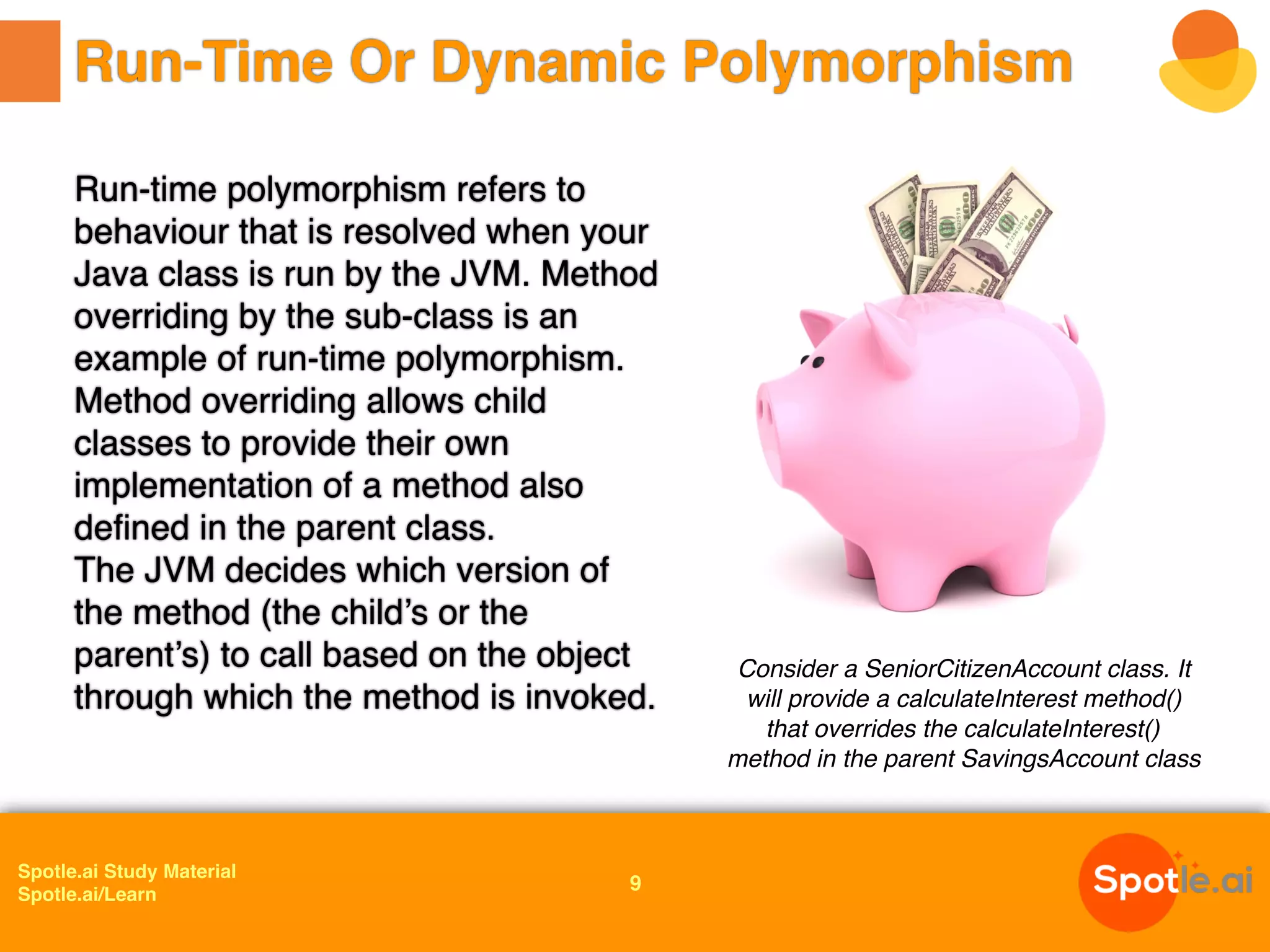 Spotle.ai Study Material
Spotle.ai/Learn
Run-time polymorphism refers to
behaviour that is resolved when your
Java class is run by the JVM. Method
overriding by the sub-class is an
example of run-time polymorphism.
Method overriding allows child
classes to provide their own
implementation of a method also
defined in the parent class.
The JVM decides which version of
the method (the child’s or the
parent’s) to call based on the object
through which the method is invoked.
Run-Time Or Dynamic Polymorphism
Consider a SeniorCitizenAccount class. It
will provide a calculateInterest method()
that overrides the calculateInterest()
method in the parent SavingsAccount class
9
 