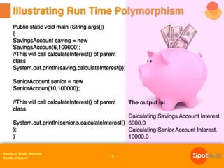 Spotle.ai Study Material
Spotle.ai/Learn
Public static void main (String args[])
{
SavingsAccount saving = new
SavingsAccoun(6,100000);
//This will call calculateInterest() of parent
class
System.out.println(saving.calculateInterest());
SeniorAccount senior = new
SeniorAccoun(10,100000);
//This will call calculateInterest() of parent
class
System.out.println(senior.s.calculateInterest()
);
}
Illustrating Run Time Polymorphism
12
The output is:
Calculating Savings Account Interest.
6000.0
Calculating Senior Account Interest.
10000.0
 