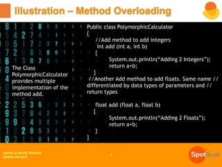 Spotle.ai Study Material
Spotle.ai/Learn
Illustration – Method Overloading
7
Public class PolymorphicCalculator
{
//Add method to add integers
int add (int a, int b)
{
System.out.println(“Adding 2 Integers”);
return a+b;
}
//Another Add method to add floats. Same name //
differentiated by data types of parameters and //
return types
float add (float a, float b)
{
System.out.println(“Adding 2 Floats”);
return a+b;
}
}
The Class
PolymorphicCalculator
provides multiple
implementation of the
method add.
 