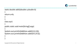 Copyright @ 2018 Learntek. All Rights Reserved. 11
static double add1(double a,double b)
{
return a+b;
}
}
class xyz1
{
public static void main(String[] args)
{
System.out.println(Addition.add1(13,13));
System.out.println(Addition.add1(9.5,9.5));
}
}
 
