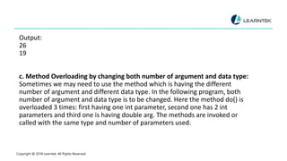 Output:
26
19
c. Method Overloading by changing both number of argument and data type:
Sometimes we may need to use the method which is having the different
number of argument and different data type. In the following program, both
number of argument and data type is to be changed. Here the method do() is
overloaded 3 times: first having one int parameter, second one has 2 int
parameters and third one is having double arg. The methods are invoked or
called with the same type and number of parameters used.
Copyright @ 2018 Learntek. All Rights Reserved.
 
