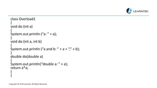 class Overload1
{
void do (int a)
{
System.out.println (“a: ” + a);
}
void do (int a, int b)
{
System.out.println (“a and b: ” + a + “,” + b);
}
double do(double a)
{
System.out.println(“double a: ” + a);
return a*a;
}
}
Copyright @ 2018 Learntek. All Rights Reserved.
 