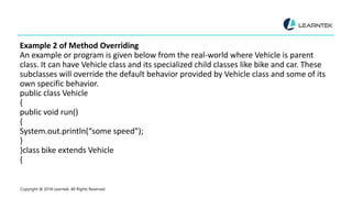 Example 2 of Method Overriding
An example or program is given below from the real-world where Vehicle is parent
class. It can have Vehicle class and its specialized child classes like bike and car. These
subclasses will override the default behavior provided by Vehicle class and some of its
own specific behavior.
public class Vehicle
{
public void run()
{
System.out.println(“some speed”);
}
}class bike extends Vehicle
{
Copyright @ 2018 Learntek. All Rights Reserved.
 
