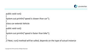 public void run()
{
System.out.println(“speed is slower than car”);
}
}class car extends Vehicle
{
public void run()
{
System.out.println(“speed is faster than bike”);
}
}
// Next, run() method will be called, depends on the type of actual instance
Copyright @ 2018 Learntek. All Rights Reserved.
 