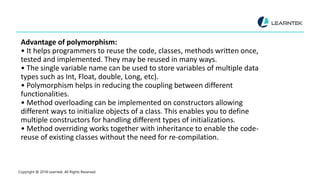 Advantage of polymorphism:
• It helps programmers to reuse the code, classes, methods written once,
tested and implemented. They may be reused in many ways.
• The single variable name can be used to store variables of multiple data
types such as Int, Float, double, Long, etc).
• Polymorphism helps in reducing the coupling between different
functionalities.
• Method overloading can be implemented on constructors allowing
different ways to initialize objects of a class. This enables you to define
multiple constructors for handling different types of initializations.
• Method overriding works together with inheritance to enable the code-
reuse of existing classes without the need for re-compilation.
Copyright @ 2018 Learntek. All Rights Reserved.
 