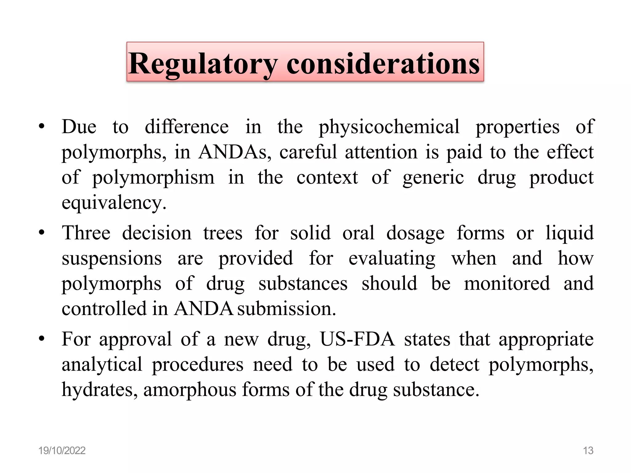 Regulatory considerations
• Due to difference in the physicochemical properties of
polymorphs, in ANDAs, careful attention is paid to the effect
of polymorphism in the context of generic drug product
equivalency.
• Three decision trees for solid oral dosage forms or liquid
suspensions are provided for evaluating when and how
polymorphs of drug substances should be monitored and
controlled in ANDAsubmission.
• For approval of a new drug, US-FDA states that appropriate
analytical procedures need to be used to detect polymorphs,
hydrates, amorphous forms of the drug substance.
19/10/2022 13
 