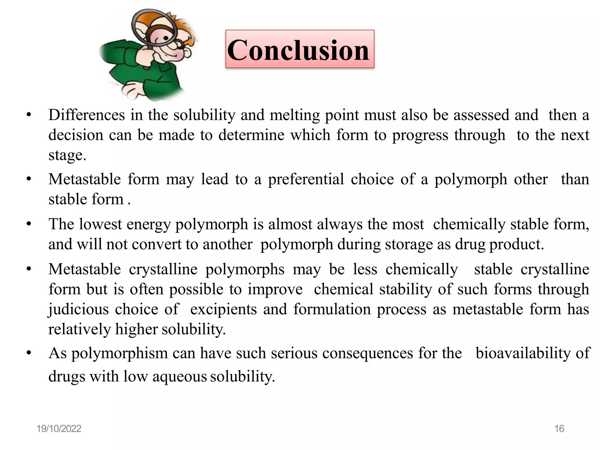 Conclusion
• Differences in the solubility and melting point must also be assessed and then a
decision can be made to determine which form to progress through to the next
stage.
• Metastable form may lead to a preferential choice of a polymorph other than
stable form .
• The lowest energy polymorph is almost always the most chemically stable form,
and will not convert to another polymorph during storage as drug product.
• Metastable crystalline polymorphs may be less chemically stable crystalline
form but is often possible to improve chemical stability of such forms through
judicious choice of excipients and formulation process as metastable form has
relatively higher solubility.
• As polymorphism can have such serious consequences for the bioavailability of
drugs with low aqueous solubility.
19/10/2022 16
 