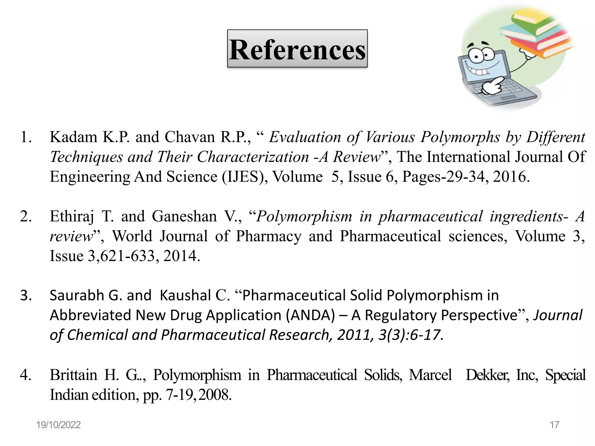 References
1. Kadam K.P. and Chavan R.P., “ Evaluation of Various Polymorphs by Different
Techniques and Their Characterization -A Review”, The International Journal Of
Engineering And Science (IJES), Volume 5, Issue 6, Pages-29-34, 2016.
2. Ethiraj T. and Ganeshan V., “Polymorphism in pharmaceutical ingredients- A
review”, World Journal of Pharmacy and Pharmaceutical sciences, Volume 3,
Issue 3,621-633, 2014.
3. Saurabh G. and Kaushal C. “Pharmaceutical Solid Polymorphism in
Abbreviated New Drug Application (ANDA) – A Regulatory Perspective”, Journal
of Chemical and Pharmaceutical Research, 2011, 3(3):6-17.
4. Brittain H. G.., Polymorphism in Pharmaceutical Solids, Marcel Dekker, Inc, Special
Indian edition, pp. 7-19,2008.
19/10/2022 17
 