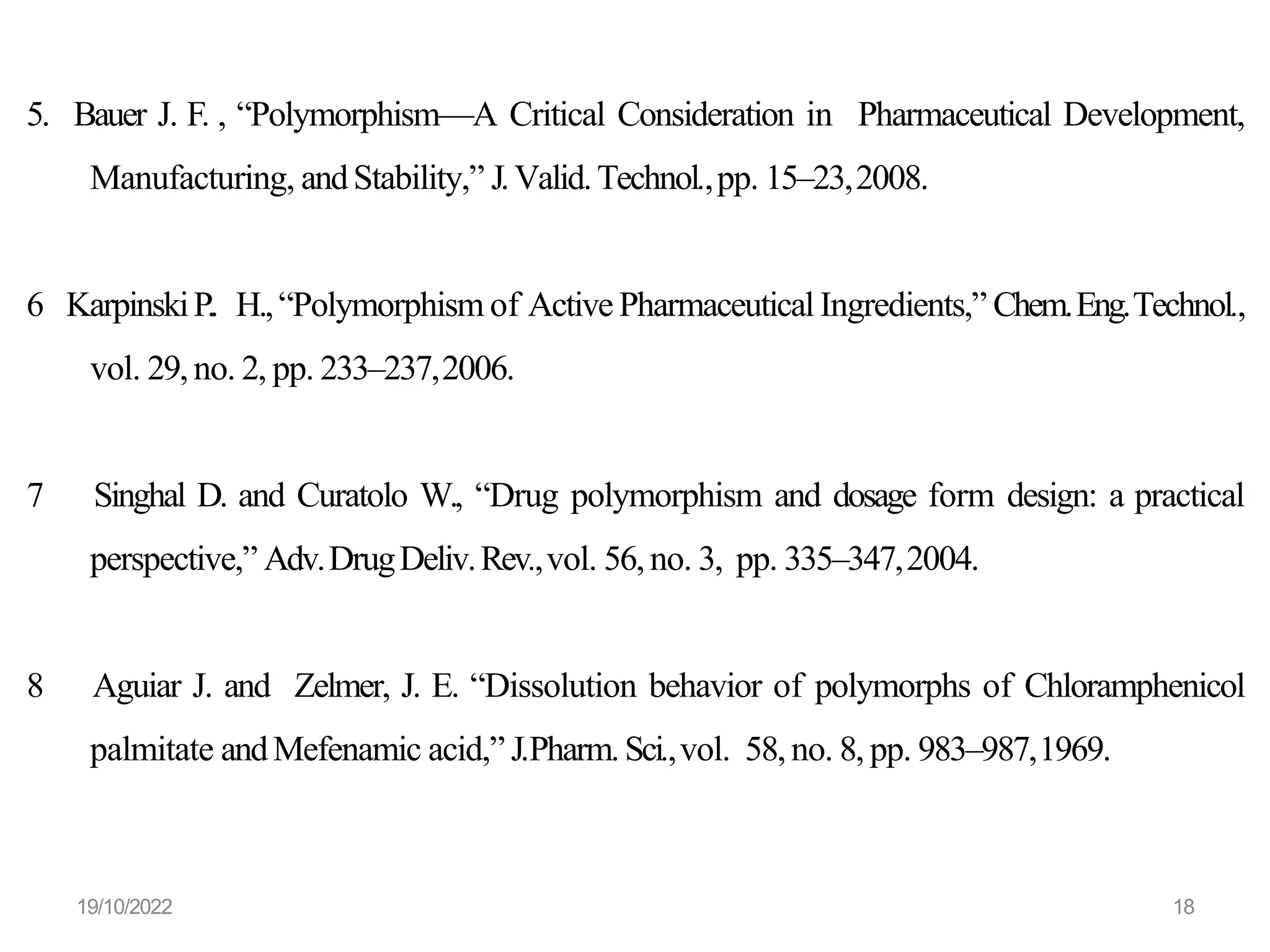 5. Bauer J. F. , “Polymorphism—A Critical Consideration in Pharmaceutical Development,
Manufacturing, andStability,” J.Valid.Technol.,pp. 15–23,2008.
6 KarpinskiP.. H.,“Polymorphism of Active Pharmaceutical Ingredients,” Chem.Eng.Technol.,
vol. 29,no. 2, pp. 233–237,2006.
7 Singhal D. and Curatolo W., “Drug polymorphism and dosage form design: a practical
perspective,” Adv.DrugDeliv.Rev.,vol. 56,no. 3, pp. 335–347,2004.
8 Aguiar J. and Zelmer, J. E. “Dissolution behavior of polymorphs of Chloramphenicol
palmitate andMefenamic acid,” J.Pharm.Sci.,vol. 58,no. 8, pp. 983–987,1969.
19/10/2022 18
 