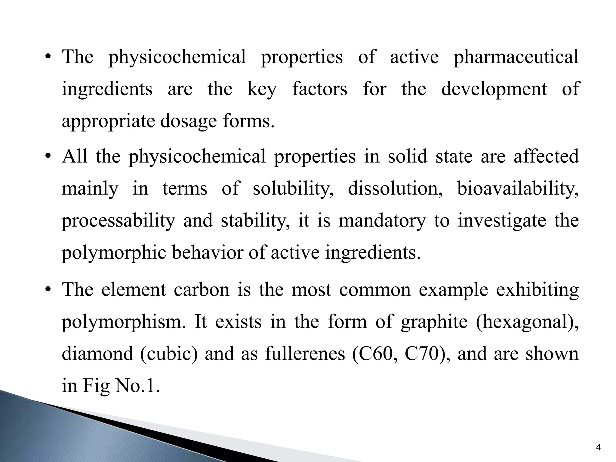 • The physicochemical properties of active pharmaceutical
ingredients are the key factors for the development of
appropriate dosage forms.
• All the physicochemical properties in solid state are affected
mainly in terms of solubility, dissolution, bioavailability,
processability and stability, it is mandatory to investigate the
polymorphic behavior of active ingredients.
• The element carbon is the most common example exhibiting
polymorphism. It exists in the form of graphite (hexagonal),
diamond (cubic) and as fullerenes (C60, C70), and are shown
in Fig No.1.
4
 