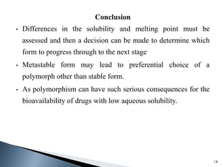 Conclusion
• Differences in the solubility and melting point must be
assessed and then a decision can be made to determine which
form to progress through to the next stage
• Metastable form may lead to preferential choice of a
polymorph other than stable form.
• As polymorphism can have such serious consequences for the
bioavailability of drugs with low aqueous solubility.
18
 