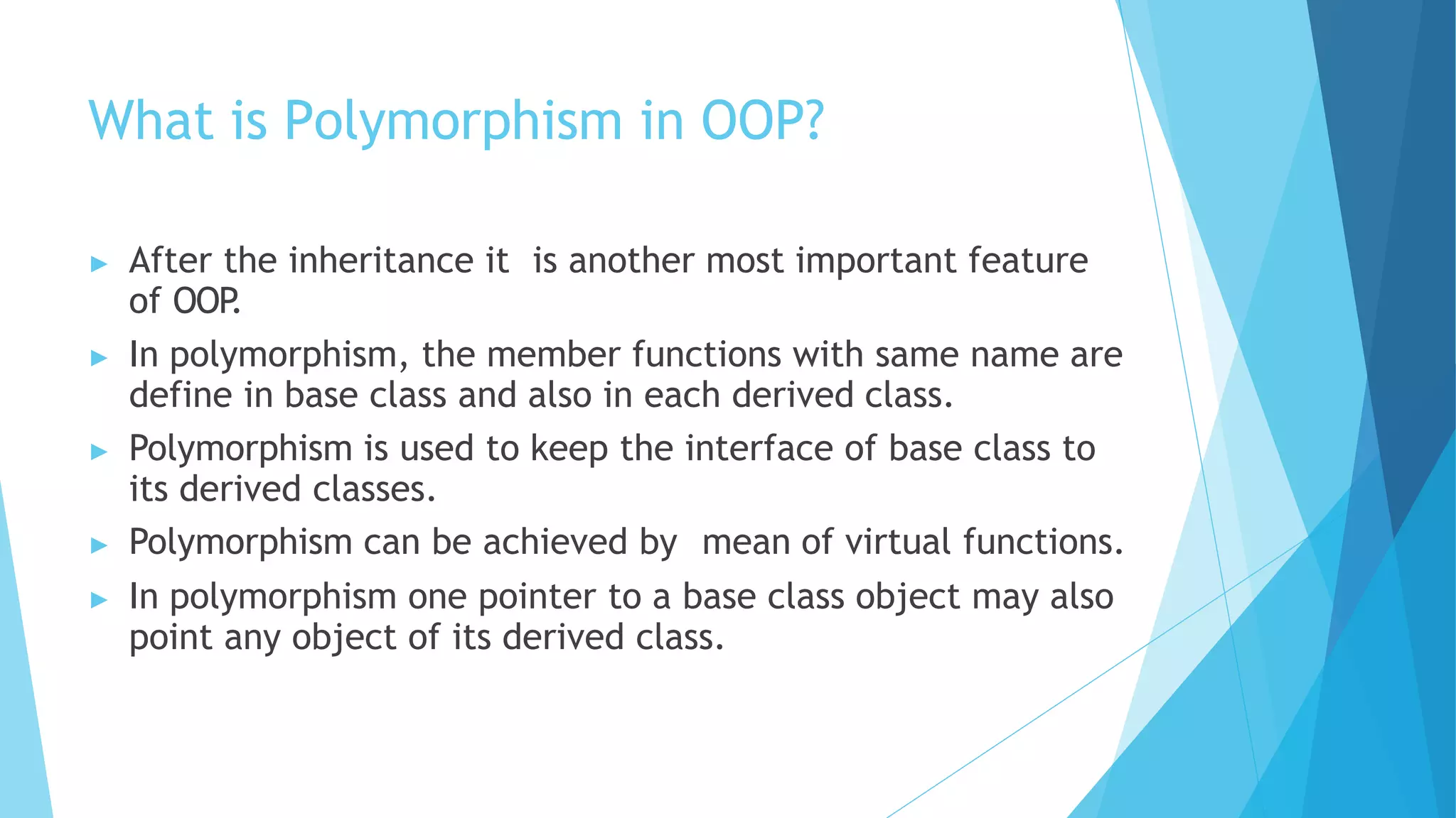 What is Polymorphism in OOP?
▶ After the inheritance it is another most important feature
of OOP
.
▶ In polymorphism, the member functions with same name are
define in base class and also in each derived class.
▶ Polymorphism is used to keep the interface of base class to
its derived classes.
▶ Polymorphism can be achieved by mean of virtual functions.
▶ In polymorphism one pointer to a base class object may also
point any object of its derived class.
 