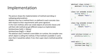 Implementation
The picture shows the implementation of method overriding or
subtyping polymorphism.
Abstract class has a method that is re-defined in each concrete class
with respect to their requirements with same signature.
In the main method, when we create objects of concrete classes and
call there talk method we get different output as implemented.
letsHear(new Cat()) => Meow!
letsHear(new Dog()) => Woof!
The abstract class’s method is overridden on runtime, the compiler sees
which object is calling the method, if that method is available in same
class then it would be called, if not, then super class’s method would be
called.
22-Dec-14 assadchadhar- assadchadhar@gmail.com 11
 