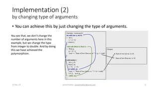 Implementation (2)
by changing type of arguments
• You can achieve this by just changing the type of arguments.
You see that, we don’t change the
number of arguments here in this
example, but we change the type
from integer to double. And by doing
this we have achieved the
polymorphism.
22-Dec-14 assadchadhar- assadchadhar@gmail.com 6
 
