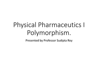 Physical Pharmaceutics I
Polymorphism.
Presented by Professor Sudipta Roy
 