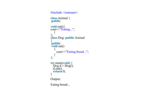 #include <iostream>
class Animal {
public:
void eat(){
cout<<"Eating...";
}
};
class Dog: public Animal
{
public:
void eat()
{
cout<<"Eating bread...";
}
};
int main(void) {
Dog d = Dog();
d.eat();
return 0;
}
Output:
Eating bread...
 