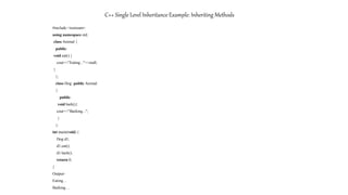 C++ Single Level Inheritance Example: Inheriting Methods
#include <iostream>
using namespace std;
class Animal {
public:
void eat() {
cout<<"Eating..."<<endl;
}
};
class Dog: public Animal
{
public:
void bark(){
cout<<"Barking...";
}
};
int main(void) {
Dog d1;
d1.eat();
d1.bark();
return 0;
}
Output-
Eating…
Barking…
 
