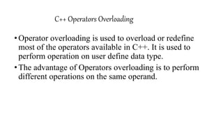 C++ Operators Overloading
•Operator overloading is used to overload or redefine
most of the operators available in C++. It is used to
perform operation on user define data type.
•The advantage of Operators overloading is to perform
different operations on the same operand.
 
