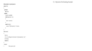 C++ Operators Overloading Example
#include <iostream>
class Test
{
private:
int num;
public:
Test(): num(8){}
void operator ++()
{
num = num+2;
}
void Print() {
cout<<"The Count is: "<<num;
}
};
int main()
{
Test tt;
++tt; // calling of a function "void operator ++()"
tt.Print();
return 0;
}
output:
• The count is:10
 