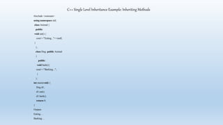 C++ Single Level Inheritance Example: Inheriting Methods
#include <iostream>
using namespace std;
class Animal {
public:
void eat() {
cout<<"Eating..."<<endl;
}
};
class Dog: public Animal
{
public:
void bark(){
cout<<"Barking...";
}
};
int main(void) {
Dog d1;
d1.eat();
d1.bark();
return 0;
}
Output-
Eating…
Barking…
 
