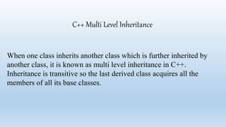 C++ Multi Level Inheritance
When one class inherits another class which is further inherited by
another class, it is known as multi level inheritance in C++.
Inheritance is transitive so the last derived class acquires all the
members of all its base classes.
 