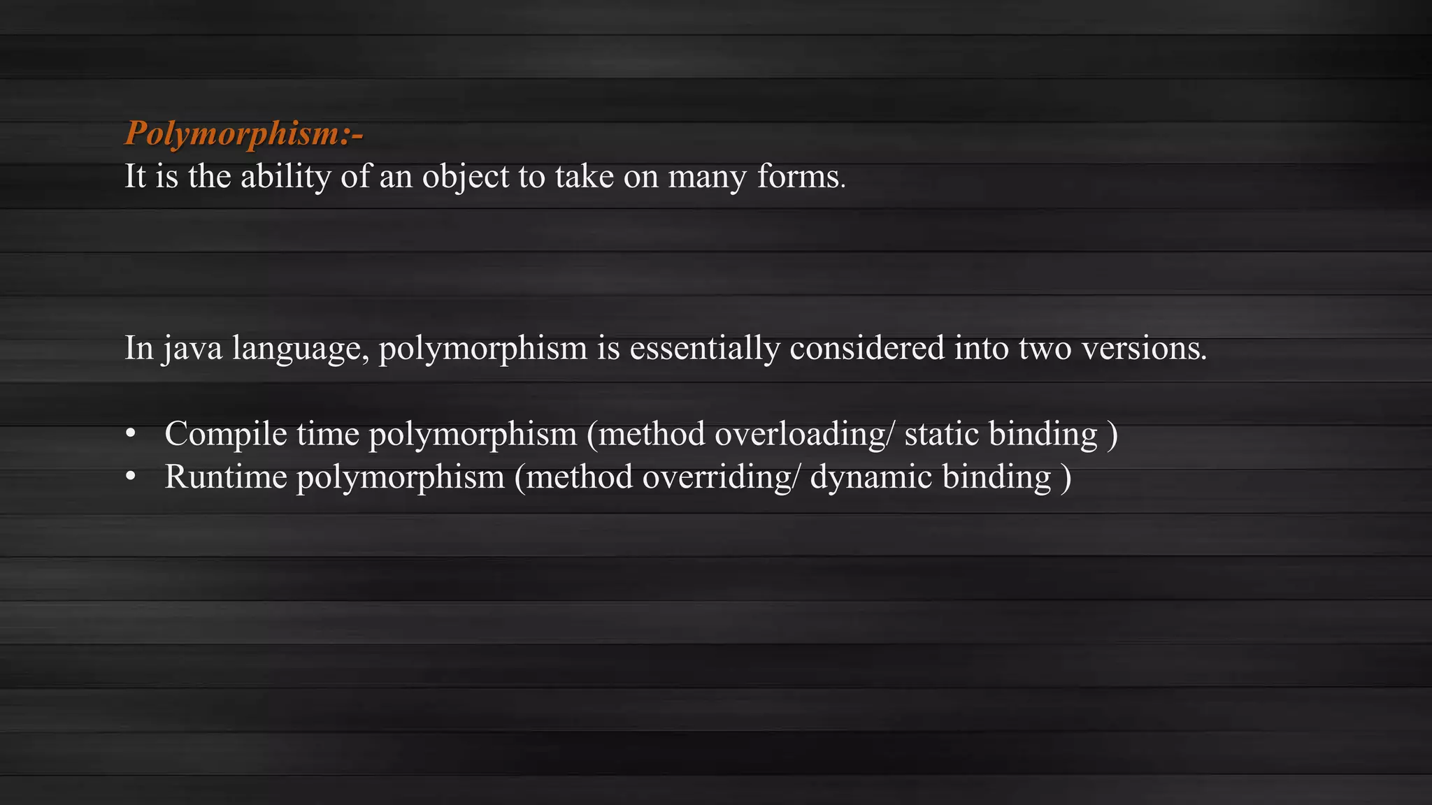 Polymorphism:-
It is the ability of an object to take on many forms.
In java language, polymorphism is essentially considered into two versions.
• Compile time polymorphism (method overloading/ static binding )
• Runtime polymorphism (method overriding/ dynamic binding )
 