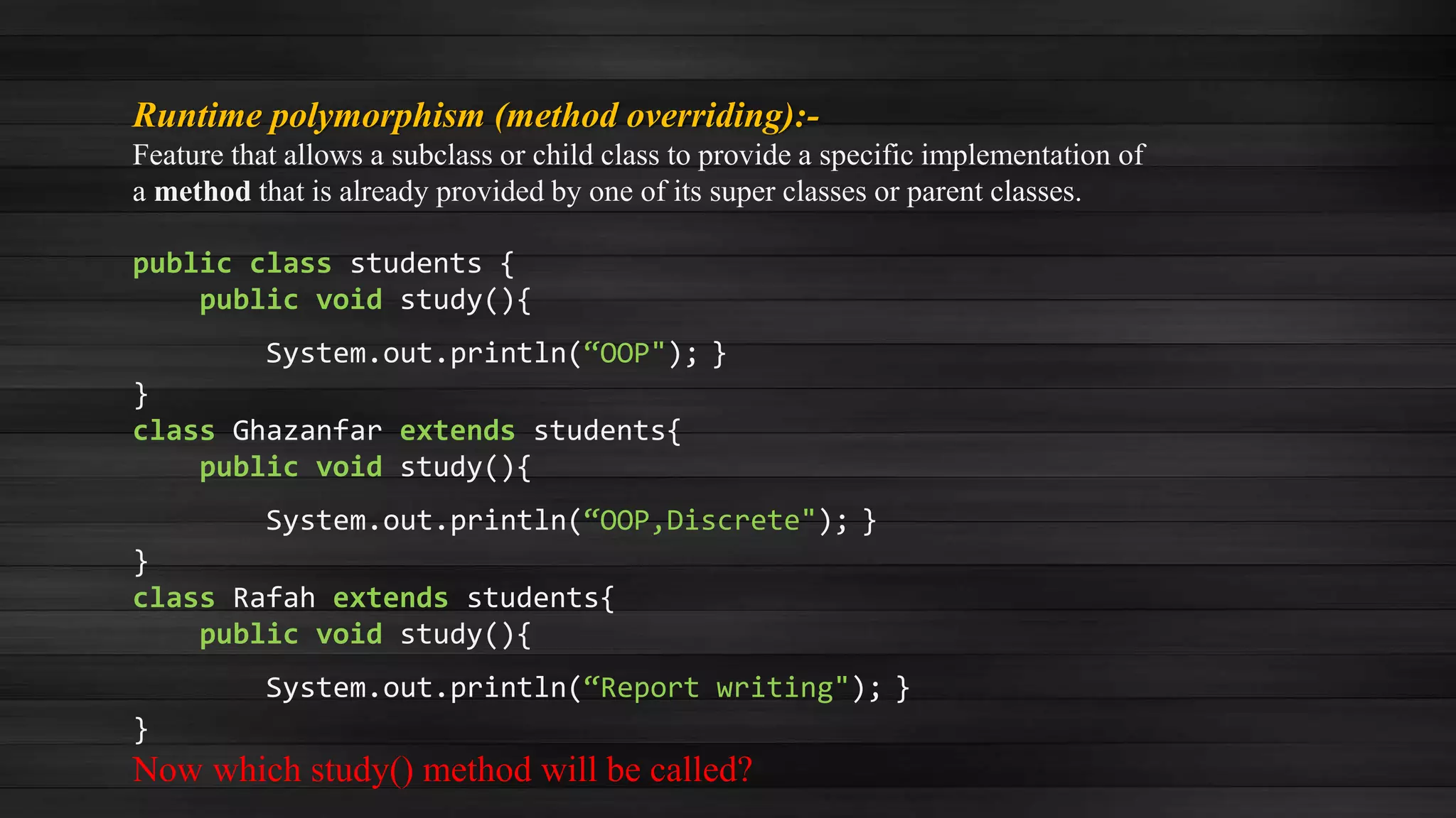 Runtime polymorphism (method overriding):-
Feature that allows a subclass or child class to provide a specific implementation of
a method that is already provided by one of its super classes or parent classes.
public class students {
public void study(){
System.out.println(“OOP"); }
}
class Ghazanfar extends students{
public void study(){
System.out.println(“OOP,Discrete"); }
}
class Rafah extends students{
public void study(){
System.out.println(“Report writing"); }
}
Now which study() method will be called?
 