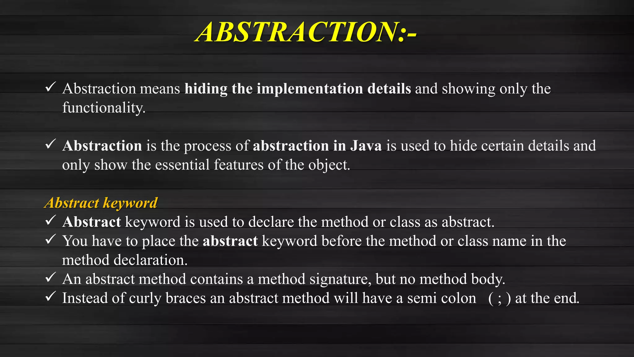 ABSTRACTION:-
 Abstraction means hiding the implementation details and showing only the
functionality.
 Abstraction is the process of abstraction in Java is used to hide certain details and
only show the essential features of the object.
Abstract keyword
 Abstract keyword is used to declare the method or class as abstract.
 You have to place the abstract keyword before the method or class name in the
method declaration.
 An abstract method contains a method signature, but no method body.
 Instead of curly braces an abstract method will have a semi colon ( ; ) at the end.
 